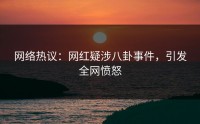 网络热议：网红疑涉八卦事件，引发全网愤怒