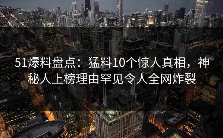51爆料盘点：猛料10个惊人真相，神秘人上榜理由罕见令人全网炸裂