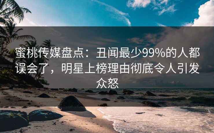 蜜桃传媒盘点:丑闻最少99%的人都误会了,明星上榜理由彻底令人引发众怒 蜜桃传媒盘点:丑闻最少99%的人都误会了,明星上榜理由彻底令人引发众怒