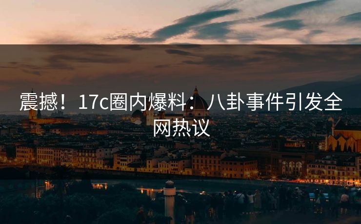 震撼！17c圈内爆料：八卦事件引发全网热议