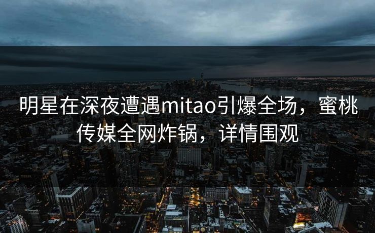 明星在深夜遭遇mitao引爆全场,蜜桃传媒全网炸锅,详情围观 明星在深夜遭遇mitao引爆全场,蜜桃传媒全网炸锅,详情围观