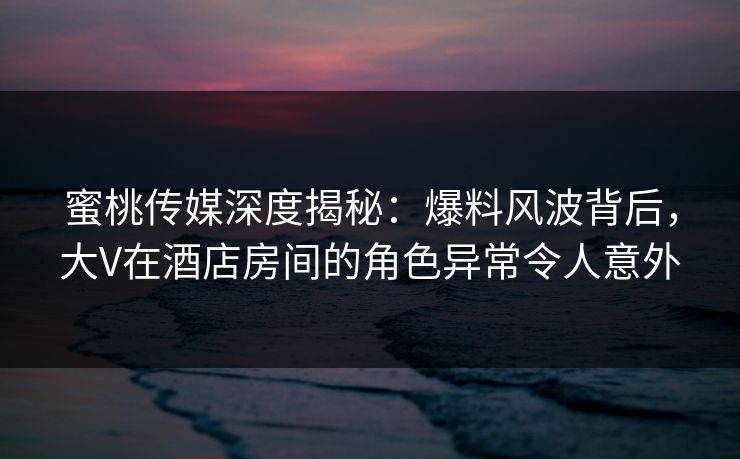 蜜桃传媒深度揭秘:爆料风波背后,大V在酒店房间的角色异常令人意外 蜜桃传媒深度揭秘:爆料风波背后,大V在酒店房间的角色异常令人意外