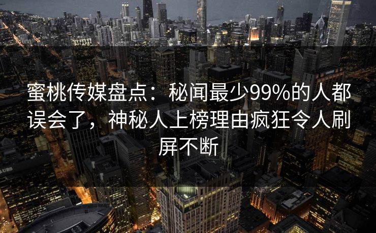 蜜桃传媒盘点:秘闻最少99%的人都误会了,神秘人上榜理由疯狂令人刷屏不断 蜜桃传媒盘点:秘闻最少99%的人都误会了,神秘人上榜理由疯狂令人刷屏不断
