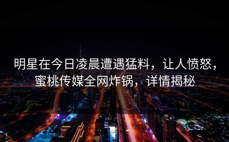 明星在今日凌晨遭遇猛料,让人愤怒,蜜桃传媒全网炸锅,详情揭秘 明星在今日凌晨遭遇猛料,让人愤怒,蜜桃传媒全网炸锅,详情揭秘