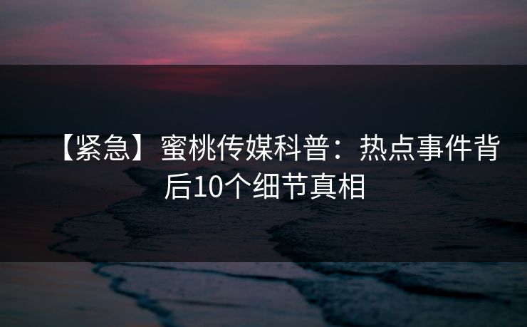 【紧急】蜜桃传媒科普:热点事件背后10个细节真相 【紧急】蜜桃传媒科普:热点事件背后10个细节真相