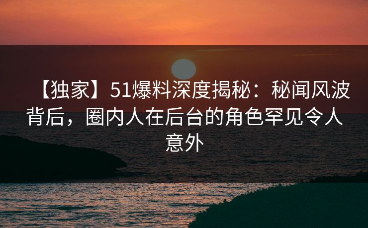 【独家】51爆料深度揭秘：秘闻风波背后，圈内人在后台的角色罕见令人意外
