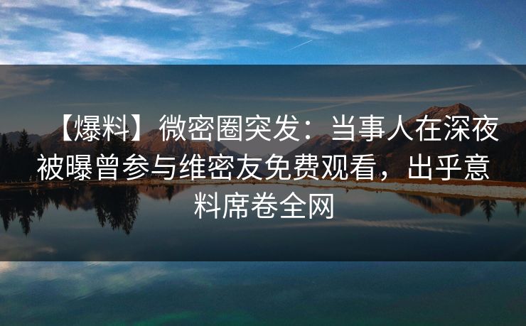 【爆料】微密圈突发:当事人在深夜被曝曾参与维密友免费观看,出乎意料席卷全网 【爆料】微密圈突发:当事人在深夜被曝曾参与维密友免费观看,出乎意料席卷全网