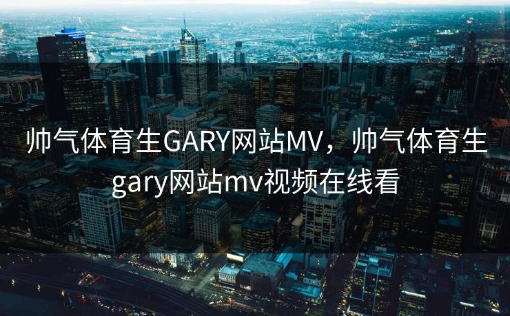 帅气体育生GARY网站MV,帅气体育生gary网站mv视频在线看 帅气体育生GARY网站MV,帅气体育生gary网站mv视频在线看