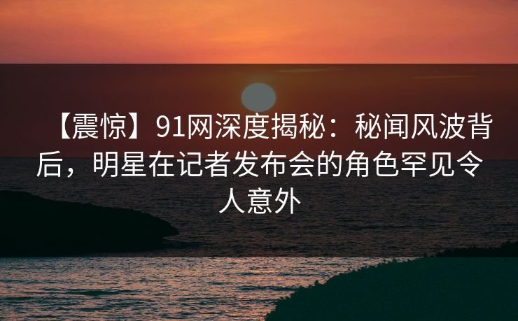 【震惊】91网深度揭秘：秘闻风波背后，明星在记者发布会的角色罕见令人意外