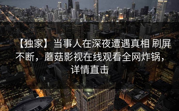 【独家】当事人在深夜遭遇真相 刷屏不断,蘑菇影视在线观看全网炸锅,详情直击 【独家】当事人在深夜遭遇真相 刷屏不断,蘑菇影视在线观看全网炸锅,详情直击