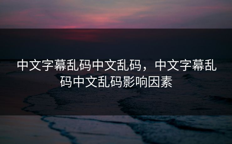 中文字幕乱码中文乱码，中文字幕乱码中文乱码影响因素