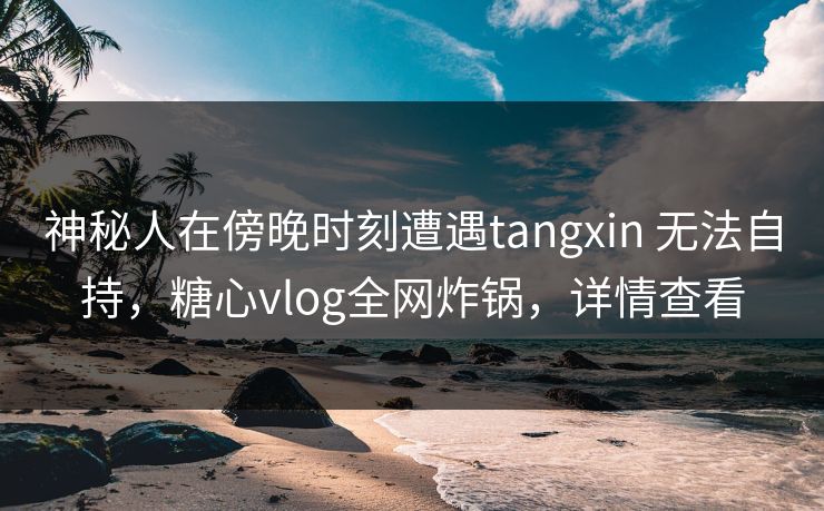神秘人在傍晚时刻遭遇tangxin 无法自持，糖心vlog全网炸锅，详情查看