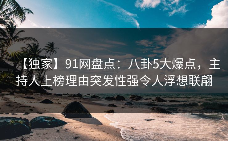 【独家】91网盘点：八卦5大爆点，主持人上榜理由突发性强令人浮想联翩