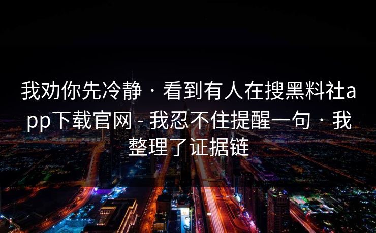 我劝你先冷静 · 看到有人在搜黑料社app下载官网 - 我忍不住提醒一句 · 我整理了证据链