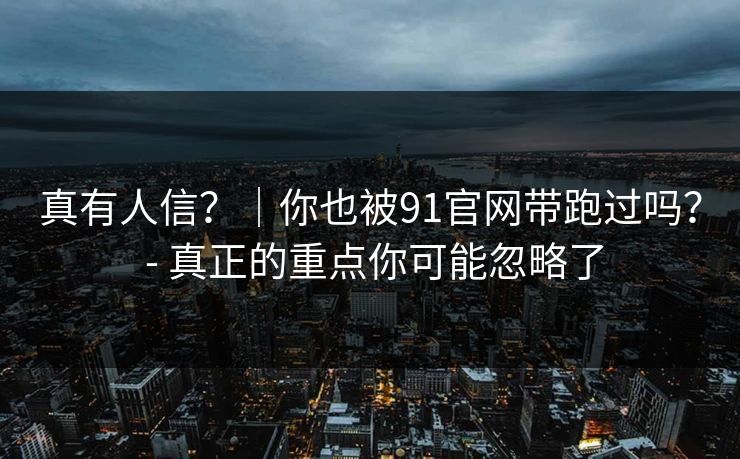 真有人信？｜你也被91官网带跑过吗？ - 真正的重点你可能忽略了