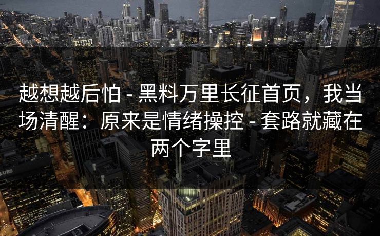 越想越后怕 - 黑料万里长征首页，我当场清醒：原来是情绪操控 - 套路就藏在两个字里