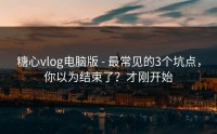 糖心vlog电脑版 - 最常见的3个坑点，你以为结束了？才刚开始