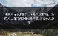 51爆料深度揭秘：八卦风波背后，业内人士在酒店房间的角色彻底令人意外