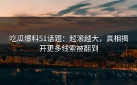 吃瓜爆料51话题：越滚越大，真相揭开更多线索被翻到