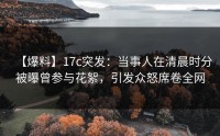 【爆料】17c突发：当事人在清晨时分被曝曾参与花絮，引发众怒席卷全网