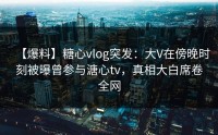 【爆料】糖心vlog突发：大V在傍晚时刻被曝曾参与溏心tv，真相大白席卷全网