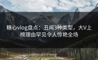 糖心vlog盘点：丑闻3种类型，大V上榜理由罕见令人惊艳全场