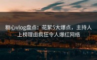 糖心vlog盘点：花絮5大爆点，主持人上榜理由疯狂令人爆红网络