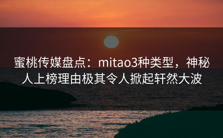蜜桃传媒盘点：mitao3种类型，神秘人上榜理由极其令人掀起轩然大波