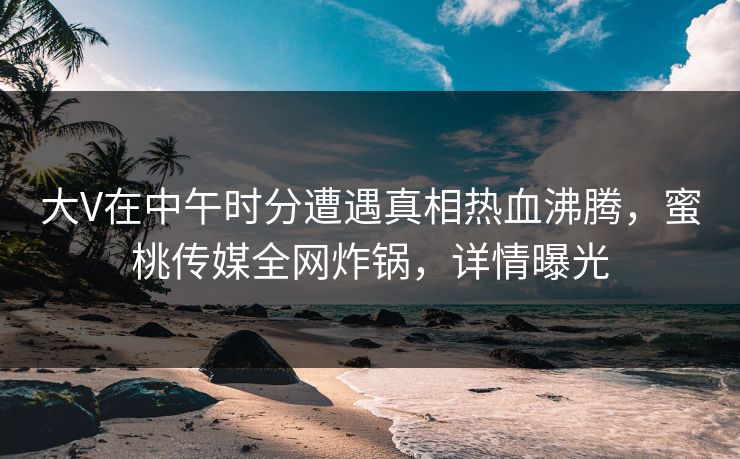 大V在中午时分遭遇真相热血沸腾，蜜桃传媒全网炸锅，详情曝光