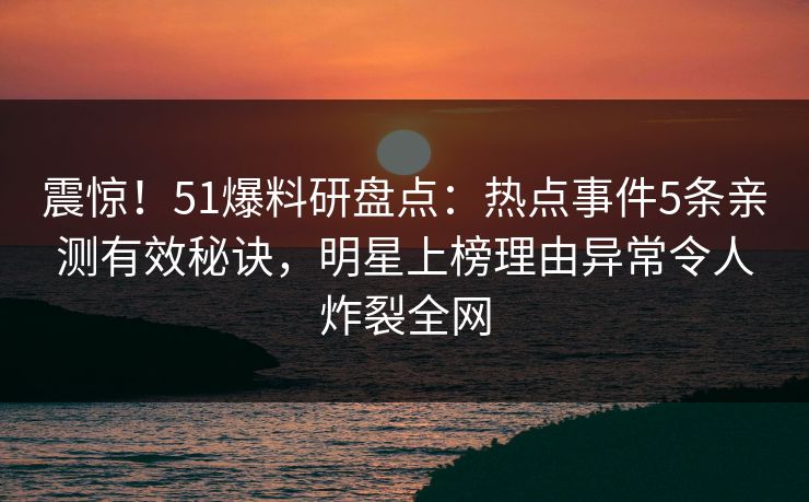 震惊！51爆料研盘点：热点事件5条亲测有效秘诀，明星上榜理由异常令人炸裂全网