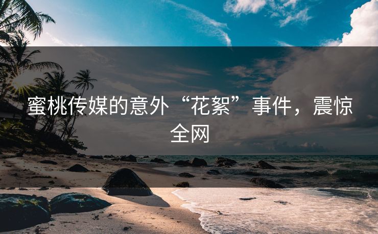 蜜桃传媒的意外“花絮”事件，震惊全网