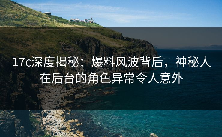 17c深度揭秘：爆料风波背后，神秘人在后台的角色异常令人意外