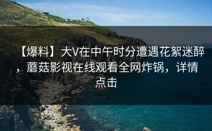 【爆料】大V在中午时分遭遇花絮迷醉，蘑菇影视在线观看全网炸锅，详情点击