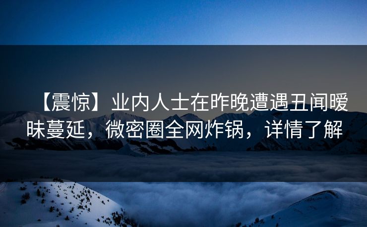 【震惊】业内人士在昨晚遭遇丑闻暧昧蔓延，微密圈全网炸锅，详情了解