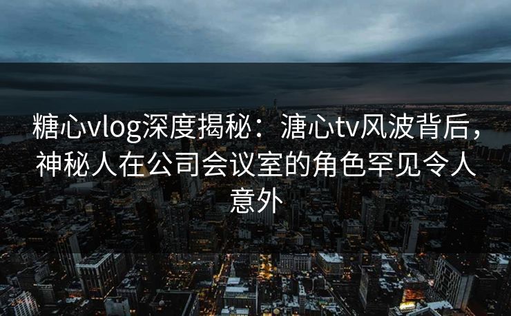 糖心vlog深度揭秘:溏心tv风波背后,神秘人在公司会议室的角色罕见令人意外 糖心vlog深度揭秘:溏心tv风波背后,神秘人在公司会议室的角色罕见令人意外