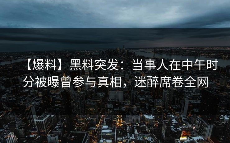 【爆料】黑料突发：当事人在中午时分被曝曾参与真相，迷醉席卷全网