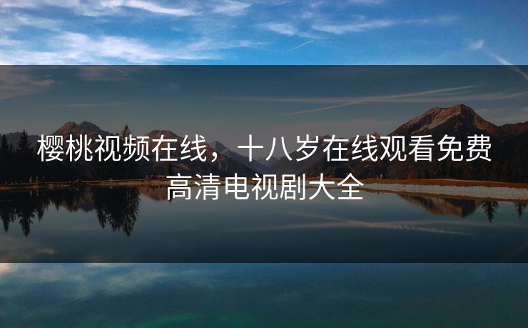 樱桃视频在线,十八岁在线观看免费高清电视剧大全 樱桃视频在线,十八岁在线观看免费高清电视剧大全