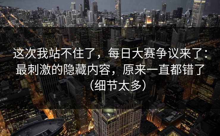 这次我站不住了，每日大赛争议来了：最刺激的隐藏内容，原来一直都错了（细节太多）