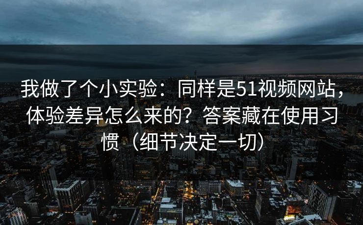 我做了个小实验：同样是51视频网站，体验差异怎么来的？答案藏在使用习惯（细节决定一切）
