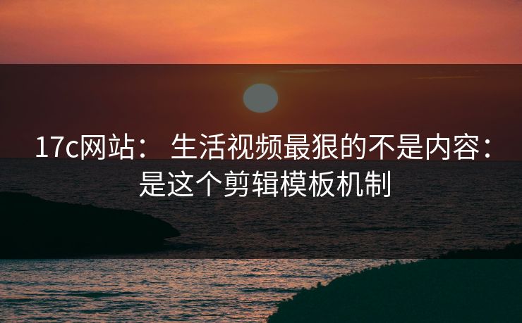 17c网站： 生活视频最狠的不是内容： 是这个剪辑模板机制