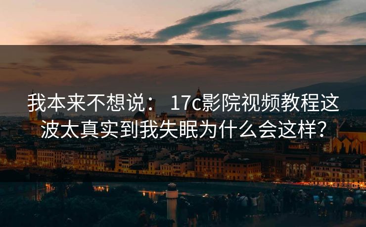 我本来不想说： 17c影院视频教程这波太真实到我失眠为什么会这样？