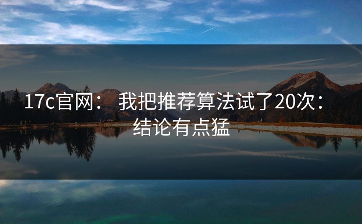17c官网: 我把推荐算法试了20次: 结论有点猛 17c官网: 我把推荐算法试了20次: 结论有点猛