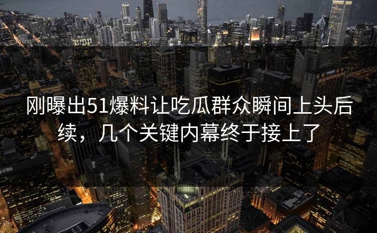 刚曝出51爆料让吃瓜群众瞬间上头后续，几个关键内幕终于接上了