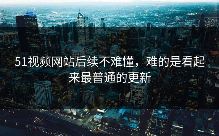 51视频网站后续不难懂，难的是看起来最普通的更新